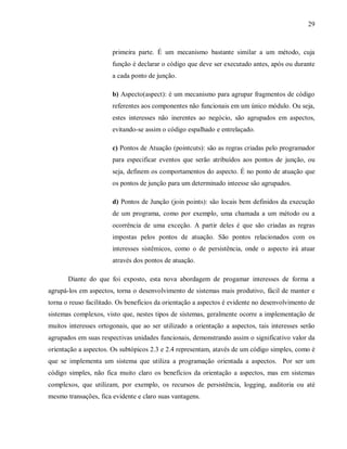 29
primeira parte. É um mecanismo bastante similar a um método, cuja
função é declarar o código que deve ser executado antes, após ou durante
a cada ponto de junção.
b) Aspecto(aspect): é um mecanismo para agrupar fragmentos de código
referentes aos componentes não funcionais em um único módulo. Ou seja,
estes interesses não inerentes ao negócio, são agrupados em aspectos,
evitando-se assim o código espalhado e entrelaçado.
c) Pontos de Atuação (pointcuts): são as regras criadas pelo programador
para especificar eventos que serão atribuídos aos pontos de junção, ou
seja, definem os comportamentos do aspecto. É no ponto de atuação que
os pontos de junção para um determinado inteesse são agrupados.
d) Pontos de Junção (join points): são locais bem definidos da execução
de um programa, como por exemplo, uma chamada a um método ou a
ocorrência de uma exceção. A partir deles é que são criadas as regras
impostas pelos pontos de atuação. São pontos relacionados com os
interesses sistêmicos, como o de persistência, onde o aspecto irá atuar
através dos pontos de atuação.
Diante do que foi exposto, esta nova abordagem de progamar interesses de forma a
agrupá-los em aspectos, torna o desenvolvimento de sistemas mais produtivo, fácil de manter e
torna o reuso facilitado. Os benefícios da orientação a aspectos é evidente no desenvolvimento de
sistemas complexos, visto que, nestes tipos de sistemas, geralmente ocorre a implementação de
muitos interesses ortogonais, que ao ser utilizado a orientação a aspectos, tais interesses serão
agrupados em suas respectivas unidades funcionais, demonstrando assim o significativo valor da
orientação a aspectos. Os subtópicos 2.3 e 2.4 representam, atavés de um código simples, como é
que se implementa um sistema que utiliza a programação orientada a aspectos. Por ser um
código simples, não fica muito claro os benefícios da orientação a aspectos, mas em sistemas
complexos, que utilizam, por exemplo, os recursos de persistência, logging, auditoria ou até
mesmo transações, fica evidente e claro suas vantagens.
 