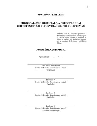 3
ADAILTON PIMENTEL REIS
PROGRAMAÇÃO ORIENTADA A ASPECTOS COM
PERSISTÊNCIA NO DESENVOLVIMENTO DE SISTEMAS
COMISSÃO EXAMINADORA
Aprovado em ____/____/____
_________________________________________________
Prof. José Carlos Milito
Centro de Estudos Superiores de Maceió
Orientador
__________________________________________
Professor A
Centro de Estudos Superiores de Maceió
Avaliador
__________________________________________________
Professor B
Centro de Estudos Superiores de Maceió
Avaliador
___________________________________________________
Professor C
Centro de Estudos Superiores de Maceió
Avaliador Metodológico
Trabalho Final de Graduação apresentado à
Faculdade de Ciências Exatas e Tecnológicas
– FACET, como requisito a obtenção de
Título de Bacharel em Análise de Sistemas,
sob a orientação do Professor José Carlos
Milito.
 