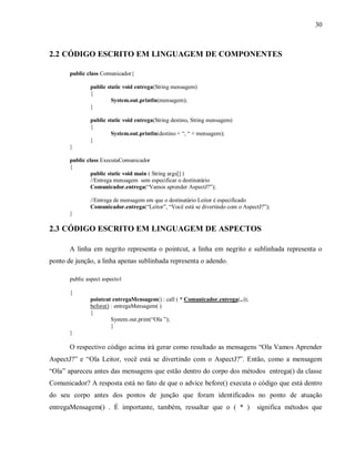30
2.2 CÓDIGO ESCRITO EM LINGUAGEM DE COMPONENTES
public class Comunicador{
public static void entrega(String mensagem)
{
System.out.println(mensagem);
}
public static void entrega(String destino, String mensagem)
{
System.out.println(destino + “, “ + mensagem);
}
}
public class ExecutaComunicador
{
public static void main ( String args[] )
//Entrega mensagem sem especificar o destinatário
Comunicador.entrega(“Vamos aprender AspectJ?”);
//Entrega de mensagem em que o destinatário Leitor é especificado
Comunicador.entrega(“Leitor”, “Você está se divertindo com o AspectJ?”);
}
2.3 CÓDIGO ESCRITO EM LINGUAGEM DE ASPECTOS
A linha em negrito representa o pointcut, a linha em negrito e sublinhada representa o
ponto de junção, a linha apenas sublinhada representa o adendo.
public aspect aspecto1
{
pointcut entregaMensagem() : call ( * Comunicador.entrega(..));
before() : entregaMensagem( )
{
System.out.print(“Ola ”);
}
}
O respectivo código acima irá gerar como resultado as mensagens “Ola Vamos Aprender
AspectJ?” e “Ola Leitor, vocë está se divertindo com o AspectJ?”. Então, como a mensagem
“Ola” apareceu antes das mensagens que estão dentro do corpo dos métodos entrega() da classe
Comunicador? A resposta está no fato de que o advice before() executa o código que está dentro
do seu corpo antes dos pontos de junção que foram identificados no ponto de atuação
entregaMensagem() . É importante, também, ressaltar que o ( * ) significa métodos que
 