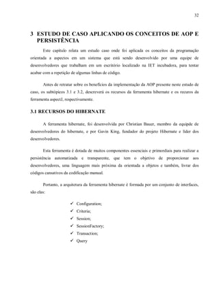 32
3 ESTUDO DE CASO APLICANDO OS CONCEITOS DE AOP E
PERSISTÊNCIA
Este capítulo relata um estudo caso onde foi aplicada os conceitos da programação
orientada a aspectos em um sistema que está sendo desenvolvido por uma equipe de
desenvolvedores que trabalham em um escritório localizado na IET incubadora, para tentar
acabar com a repetição de algumas linhas de código.
Antes de retratar sobre os benefícios da implementação da AOP presente neste estudo de
caso, os subtópicos 3.1 e 3.2, descreverá os recursos da ferramenta hibernate e os recuros da
ferramenta aspectJ, respectivamente.
3.1 RECURSOS DO HIBERNATE
A ferramenta hibernate, foi desenvolvida por Christian Bauer, membro da equipde de
desenvolvedores do hibernate, e por Gavin King, fundador do projeto Hibernate e líder dos
desenvolvedores.
Esta ferramenta é dotada de muitos componentes essenciais e primordiais para realizar a
persistência automatizada e transparente, que tem o objetivo de proporcionar aos
desenvolvedores, uma linguagem mais próxima da orientada a objetos e também, livrar dos
códigos cansativos da codificação manual.
Portanto, a arquitetura da ferramenta hibernate é formada por um conjunto de interfaces,
são elas:
! Configuration;
! Criteria;
! Session;
! SessionFactory;
! Transaction;
! Query
 