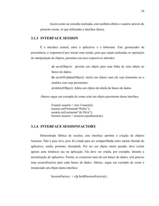 34
Assim como na consulta realizada, esta também obtém o usuário através do
primeiro nome, só que utilizando a interface Query.
3.1.3 INTERFACE SESSION
É a interface central, entre o aplicativo e o hibernate. Este gerenciador de
persistência, é responsável por iniciar uma sessão, para que sejam realizadas as operações
de manipulação de objetos, presentes em seus respectivos métodos:
a) save(Object): persiste um objeto para uma linha de uma tabela no
banco de dados;
b) saveOrUpdate(Object): inclui um objeto caso ele seja transiente ou o
atualiza caso seja persistente;
c) delete(Object): deleta um objeto da tabela do banco de dados.
Abaixo segue um exemplo de como criar um objeto persistente dessa interface:
Usuario usuario = new Usuario();
usuario.setFirstname(“Pedro”);
usuario.setLastname(“da Silva”);
Session session = sessions.openSession();
3.1.4 INTERFACE SESSIONFACTORY
Denominada fábrica de sessões, esta interface permite a criação de objetos
Sessions. Não é peso leve, pois foi criada para ser compartilhada entre muitas threads do
aplicativo, sendo, portanto, threadsafe. Por ser um objeto muito pesado, deve existir
apenas uma instância sua na aplicação. Ela deve ser criada, por exemplo, durante a
inicialização do aplicativo. Porém, se existerem mais de um banco de dados, será preciso
uma sessionFactory para cada banco de dados. Abaixo, segue um exemplo de como é
instanciado um objeto desta interface:
SessionFactory = cfg.buildSessionFactory();
 