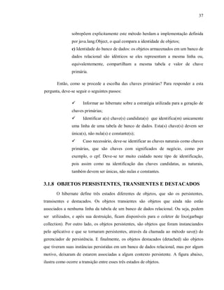 37
sobrepõem explicitamente este método herdam a implementação definida
por java.lang.Object, o qual compara a identidade de objetos;
c) Identidade do banco de dados: os objetos armazenados em um banco de
dados relacional são idênticos se eles representam a mesma linha ou,
equivalentemente, compartilham a mesma tabela e valor de chave
primária.
Então, como se procede a escolha das chaves primárias? Para responder a esta
pergunta, deve-se seguir o seguintes passos:
! Informar ao hibernate sobre a estratégia utilizada para a geração de
chaves primárias;
! Identificar a(s) chave(s) candidata(s) que identifica(m) unicamente
uma linha de uma tabela de banco de dados. Esta(s) chave(s) devem ser
única(s), não nula(s) e constante(s);
! Caso necessário, deve-se identificar as chaves naturais como chaves
primárias, que são chaves com significados de negócio, como por
exemplo, o cpf. Deve-se ter muito cuidado neste tipo de identificação,
pois assim como na identificação das chaves candidatas, as naturais,
também devem ser únicas, não nulas e constantes.
3.1.8 OBJETOS PERSISTENTES, TRANSIENTES E DESTACADOS
O hibernate define três estados diferentes de objetos, que são os persistentes,
transisentes e destacados. Os objetos transientes são objetos que ainda não estão
associados a nenhuma linha da tabela de um banco de dados relacional. Ou seja, podem
ser utilizados, e após sua destruição, ficam disponíveis para o coletor de lixo(garbage
collection). Por outro lado, os objetos persistentes, são objetos que foram instanciandos
pelo aplicativo e que se tornaram persistentes, através da chamada ao método save() do
gerenciador de persistência. E finalmente, os objetos destacados (detached) são objetos
que tiveram suas instâncias persistidas em um banco de dados relacional, mas por algum
motivo, deixaram de estarem associadas a algum contexto persistente. A figura abaixo,
ilustra como ocorre a transição entre esses três estados de objetos.
 