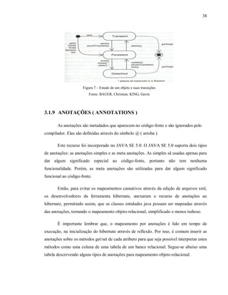 38
Figura 7 – Estado de um objeto e suas transições
Fonte: BAUER, Christian; KING, Gavin
3.1.9 ANOTAÇÕES ( ANNOTATIONS )
As anotações são metadados que aparecem no código-fonte e são ignorados pelo
compilador. Elas são definidas através do símbolo @ ( arroba ).
Este recurso foi incorporado no JAVA SE 5.0. O JAVA SE 5.0 suporta dois tipos
de anotações: as anotações simples e as meta anotações. As simples sã usadas apenas para
dar algum significado especial ao código-fonte, portanto não tem nenhuma
funcionalidade. Porém, as meta anotações são utilizadas para dar algum significado
funcional ao código-fonte.
Então, para evitar os mapeamentos cansativos através da edição de arquivos xml,
os desenvolvedores da ferramenta hibernate, anexaram o recurso de anotações ao
hibernate, permitindo assim, que as classes entidades java possam ser mapeadas através
das anotações, tornando o mapeamento objeto-relacional, simplificado e menos tedioso.
É importante lembrar que, o mapeamento por anotações é lido em tempo de
execução, na inicialização do hibernate através de reflexão. Por isso, é comum inserir as
anotações sobre os métodos get/set de cada atributo para que seja possível interpretar estes
métodos como uma coluna de uma tabela de um banco relacional. Segue-se abaixo uma
tabela descrevendo alguns tipos de anotações para mapeamento objeto-relacional.
 