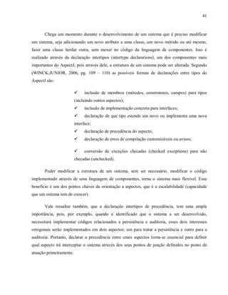 41
Chega um momento durante o desenvolvimento de um sistema que é preciso modificar
um sistema, seja adicionando um novo atributo a uma classe, um novo método ou até mesmo,
fazer uma classe herdar outra, sem mexer no código da linguagem de componentes. Isso é
realizado através da declaração intertipos (intertype declarations), um dos componentes mais
importantes do AspectJ, pois através dele, a estrutura de um sistema pode ser alterada. Segundo
(WINCK;JUNIOR, 2006, pg. 109 – 110) as possíveis formas de declarações entre tipos do
AspectJ são:
! inclusão de membros (métodos, construtores, campos) para tipos
(incluindo outros aspectos);
! inclusão de implementação concreta para interfaces;
! declaração de que tipo estende um novo ou implementa uma nova
interface;
! declaração de precedência do aspecto;
! declaração de erros de compilação customizáveis ou avisos;
! conversão de exceções checadas (checked exceptions) para não
checadas (unchecked).
Poder modificar a estrutura de um sistema, sem ser necessário, modificar o código
implementado através de uma linguagem de componentes, torna o sistema mais flexível. Esse
benefício é um dos pontos chaves da orientação a aspectos, que é a escalabilidade (capacidade
que um sistema tem de crescer).
Vale ressaltar também, que a declaração intertipos de precedência, tem uma ampla
importância, pois, por exemplo, quando é identificado que o sistema a ser desenvolvido,
necessitará implementar códigos relacionados a persistência e auditoria, esses dois interesses
ortogonais serão implementados em dois aspectos; um para tratar a persistência e outro para a
auditoria. Portanto, declarar a precedência entre esses aspectos torna-se essencial para definir
qual aspecto irá interceptar o sistema através dos seus pontos de junção definidos no ponto de
atuação primeiramente.
 