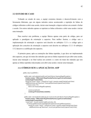 42
3.3 ESTUDO DE CASO
Voltando ao estudo de caso, a equipe constatou durante o desenvolvimento com a
ferramenta hibernate, que em alguns métodos estava acontecendo a repetição de linhas de
códigos referentes a abrir uma sessão, iniciar uma transação e depois realizar um commit e fechar
a sessão. Em outros métodos apenas se repetiam as linhas referentes a abrir uma sessão e iniciar
uma transação.
Para resolver este problema, a equipe liberou apenas uma parte do código, para ser
aplicado o paradigma da orientação a aspectos. Para melhor ilustrar, o código sem a
implementação da orientação a aspectos será descrito no subtópico 3.3.1 e o código após a
aplicação dos conceitos da orientação a aspectos será descrito no subtópico 3.3.3. O subtópico
3.3.2 descreve a codificação dos aspectos.
O primeiro passo, após as constações das linhas repetidas, é que deve ser implementado
dois aspectos, um que irá tratar dos métodos que tem as linhas responsáveis por abrir uma sessão,
iniciar uma transação e no final realiza um commit e o outro irá tratar dos métodos que tem
apenas as linhas repetidas relacionadas com abrir uma sessão e iniciar uma transação.
3.3.1 CÓDIGO SEM A APLICAÇÃO DA AOP
public class LocalDAO {
public static void cadastraLocal(Local local) throws InsercaoIlegalException {
Session session = HibernateUtil.getSessionFactory().getCurrentSession();
session.beginTransaction();
ArrayList<Local> locais = (ArrayList<Local>) session.createCriteria(Local.class)
.add(Restrictions.eq("descricao", local.getDescricao()).ignoreCase()).list();
if (locais.size() >0) {
throw new InsercaoIlegalException();
}
session.save(local);
session.getTransaction().commit();
}
public static void atualizaLocal(Long id, Local novoLocal) throws InsercaoIlegalException {
Session session = HibernateUtil.getSessionFactory().getCurrentSession();
session.beginTransaction();
Local local = (Local) session.load(Local.class, id);
if (!(local.getDescricao().equalsIgnoreCase(novoLocal.getDescricao()))) {
ArrayList<Local> locais = (ArrayList<Local>) session.createCriteria(Local.class).
add(Restrictions.eq("descricao", novoLocal.getDescricao()).ignoreCase()).list();
 