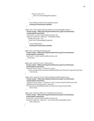 43
if (locais.size() >0) {
throw new InsercaoIlegalException();
}
}
local.setDescricao(novoLocal.getDescricao());
session.getTransaction().commit();
}
public static void excluiLocal(Long id) throws ExclusaoIlegalException {
Session session = HibernateUtil.getSessionFactory().getCurrentSession();
session.beginTransaction();
Local local = (Local) session.load(Local.class, id);
ArrayList<SubLocal> subLocais = listaSubLocais(id);
if (subLocais.size() > 0) {
throw new ExclusaoIlegalException();
}
session.delete(local);
session.getTransaction().commit();
}
public static Local buscaLocal(Long id) {
Session session = HibernateUtil.getSessionFactory().getCurrentSession();
session.beginTransaction();
Local local = (Local) session.load(Local.class, id);
return local;
}
public static ArrayList<Local> listaLocais() {
Session session = HibernateUtil.getSessionFactory().getCurrentSession();
session.beginTransaction();
ArrayList<Local> locais = (ArrayList<Local>)
session.createCriteria(Local.class).addOrder(Order.asc("descricao").ignoreCase()).list();
return locais;
}
public static ArrayList<Local> listaLocaisDescricao(String descricao) {
Session session = HibernateUtil.getSessionFactory().getCurrentSession();
session.beginTransaction();
ArrayList<Local> locais = (ArrayList<Local>) session.createCriteria(Local.class)
.add(Restrictions.like("descricao", descricao +
"%").ignoreCase()).addOrder(Order.asc("descricao").ignoreCase()).list();
return locais;
}
public static ArrayList<SubLocal> listaSubLocais(Long id) {
Session session = HibernateUtil.getSessionFactory().getCurrentSession();
session.beginTransaction();
Local local = (Local) session.load(Local.class, id);
ArrayList<SubLocal> subLocais = new ArrayList(local.getSubLocais());
return subLocais;
}
}
 