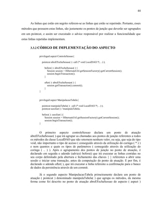 44
As linhas que estão em negrito referem-se as linhas que estão se repetindo. Portanto, esses
métodos que possuem estas linhas, são justamente os pontos de junção que deverão ser agrupados
em um pointcut, e assim ser executado o advice responsável por realizar a funcionalidade que
estas linhas repetidas implementam.
3.3.2 CÓDIGO DE IMPLEMENTAÇÃO DO ASPECTO
privileged aspcet ControleSessao{
pointcut abreEFechaSessao( ): call (* void LocalDAO.*( .. ) );
before( ): abreEFechaSessao( ) {
Session session = HibernateUtil.getSessionFactory().getCurrentSession();
session.beginTransaction();
}
after( ): abreEFechaSessao( ) {
session.getTransaction().commit();
}
}
privileged aspect ManipulacaoTabela{
pointcut manipulaTabela( ): call (* void LocalDAO.*( .. ) );
pointcut auxiliar( ): !manipulaTabela;
before( ): auxiliar( ){
Session session = HibernateUtil.getSessionFactory().getCurrentSession();
session.beginTransaction();
}
O primeiro aspecto controleSessao declara um ponto de atuação
abreEFechaSessao( ) que irá agrupar as chamadas aos pontos de junção referentes a todos
os métodos da classe LocalDAO que não retornem nenhum valor, ou seja, que seja do tipo
void, não importanto o tipo de acesso ( conseguido através da utilização do curinga ( * ) )
e nem quantos e quais os tipos de parâmetros ( conseguido através da utilização do
coringa ( .. ) ). Após o agrupamento dos pontos de junção no ponto de atuação, é
declarado em seguida o adendo (advice) before() que irá executar as linhas contidas no
seu corpo delimitado pela abertura e fechamento das chaves { } referentes a abrir uma
sessão e iniciar uma transação, antes da computação do ponto de atuação. E por fim, é
declarado o adendo after( ), que irá executar a linha referente a confirmação para o banco
de dados da persistência através de um commit.
Já o segundo aspecto ManipulacaoTabela primeiramente declara um ponto de
atuação ( pointcut ) denominado manipulaTabela( ) que agrupa os métodos, da mesma
forma como foi descrito no ponto de atuação abreEFechaSessao do aspecto ( aspect )
 