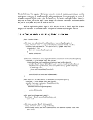 45
ControleSessao. Em seguida é declarado um outro ponto de atuação, denominado auxiliar
que agrupa os pontos de junção que não sejam aqueles que foram agrupados no ponto de
atuação manipulaTabela. Após estas declarações, é declarado o adendo before( ) que irá
executar as linhas referentes a abrir uma sessão e iniciar uma transação, antes dos pontos
de junção agrupados no ponto de atuação auxiliar.
Após a implementação do aspecto, será preciso retirar as linhas repetidas de seus
respectivos métodos. O resultado será o código relacionando no subtópico abaixo.
3.3.3 CÓDIGO APÓS A APLICAÇÃO DO ASPECTO
public class LocalDAO {
public static void cadastraLocal(Local local) throws InsercaoIlegalException {
ArrayList<Local> locais = (ArrayList<Local>) session.createCriteria(Local.class)
.add(Restrictions.eq("descricao", local.getDescricao()).ignoreCase()).list();
if (locais.size() >0) {
throw new InsercaoIlegalException();
}
session.save(local);
}
public static void atualizaLocal(Long id, Local novoLocal) throws InsercaoIlegalException {
Local local = (Local) session.load(Local.class, id);
if (!(local.getDescricao().equalsIgnoreCase(novoLocal.getDescricao()))) {
ArrayList<Local> locais = (ArrayList<Local>) session.createCriteria(Local.class)
.add(Restrictions.eq("descricao", novoLocal.getDescricao()).ignoreCase()).list();
if (locais.size() >0) {
throw new InsercaoIlegalException();
}
}
local.setDescricao(novoLocal.getDescricao());
}
public static void excluiLocal(Long id) throws ExclusaoIlegalException {
Local local = (Local) session.load(Local.class, id);
ArrayList<SubLocal> subLocais = listaSubLocais(id);
if (subLocais.size() > 0) {
throw new ExclusaoIlegalException();
}
session.delete(local);
}
public static Local buscaLocal(Long id) {
Local local = (Local) session.load(Local.class, id);
return local;
}
public static ArrayList<Local> listaLocais() {
ArrayList<Local> locais = (ArrayList<Local>)
session.createCriteria(Local.class).addOrder(Order.asc("descricao").ignoreCase()).list();
return locais;
 