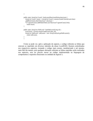46
}
public static ArrayList<Local> listaLocaisDescricao(String descricao) {
ArrayList<Local> locais = (ArrayList<Local>) session.createCriteria(Local.class)
.add(Restrictions.like("descricao", descricao +
"%").ignoreCase()).addOrder(Order.asc("descricao").ignoreCase()).list();
return locais;
}
public static ArrayList<SubLocal> listaSubLocais(Long id) {
Local local = (Local) session.load(Local.class, id);
ArrayList<SubLocal> subLocais = new ArrayList(local.getSubLocais());
return subLocais;
}
}
Como se pode ver, após a aplicação do aspecto, o código referente as linhas que
estavam se repetindo em diversos métodos da classe LocalDAO, ficaram centralizadas
nos respectivos aspectos, tornando o código mais enxuto, modularizado e até mesmo,
mais fácil de manter, pois qualquer alteração referente as linhas repetidas serão realizadas
nos aspectos, sem ser preciso mexer no código implementado na linguagem de
componentes ( requisitos funcionais ou unidade de negócio ).
 