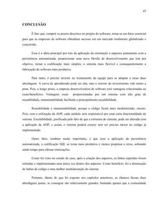 47
CONCLUSÃO
É fato que, cumprir os prazos descritos no projeto do software, torna-se um fator essencial
para que as empresas de software obtenham sucesso em um mercado totalmente globalizado e
concorrido.
Essa é a idéia principal por trás da aplicação da orientação a aspectos juntamente com a
persistência automatizada, proporcionar uma nova filosfia de desenvolvimento que tem por
objetivo, tornar a codificação mais simples, o sistema mais flexível e consequentemente a
fabricação do software mais produtiva.
Para tanto, é preciso investir no treinamento da equipe para se adaptar a essas duas
abordagens. A curva de aprendizado pode ser alta, mas o retorno do investimento vale muito a
pena. Pois, a longo prazo, a empresa desenvolvedora de software terá vantagens relacionadas ao
custo/benefícios. Vantagens essas proporcionadas por um sistema com alto grau de
reusabilidade, manutenabilidade facilitada e principalmente escalabilidade.
Reusabilidade e manutenabilidade, porque o código ficará mais modularizado, enxuto.
Pois, com a utilização da AOP, cada módulo será responsável por uma certa funcionalidade do
sistema. Escalabilidade, justificada pelo fato de que a estrutura do sistema, pode ser alterada com
a aplicação da AOP, e assim, o sistema poderá crescer sem ser preciso mexer no código já
implementado.
Outro fator, também muito importante, é que com a aplicação da persistência
automatizada, a codificação SQL se torna mais produtiva e menos propensa a erros, sobrando
ainda tempo para efetuar otimizações.
Como foi visto no estudo de caso, após a criação dos aspectos, as linhas repetidas foram
retiradas e implementadas uma única vez dentro dos aspectos. Como benefício, foi a diminuição
de linhas de código e uma melhor modularização do sistema.
Portanto, diante do que foi exposto nos capítulos anteriores, as chances dessas duas
abordagens juntas, se consagrar são relativamente grandes, bastando apenas que a comunidade
 