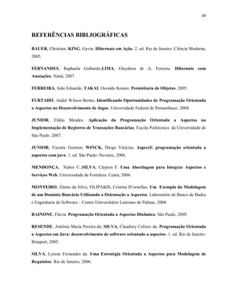 49
REFERÊNCIAS BIBLIOGRÁFICAS
BAUER, Christian; KING, Gavin. Hibernate em Ação. 2. ed. Rio de Janeiro: Ciência Moderna,
2005.
FERNANDES, Raphaela Galhardo;LIMA, Gleydson de A. Ferreira. Hibernate com
Anotações. Natal, 2007.
FERREIRA, João Eduardo; TAKAI, Osvaldo Kotaro. Persistência de Objetos. 2005.
FURTADO, André Wilson Brotto. Identificando Oportunidades de Programação Orientada
a Aspectos no Desenvolvimento de Jogos. Universidade Federal de Pernambuco. 2004.
JUNIOR, Elidio Mendes. Aplicação da Programação Orientada a Aspectos na
Implementação de Registros de Transações Bancárias. Escola Politécnica da Universidade de
São Paulo. 2007.
JUNIOR, Vicente Goetten; WINCK, Diogo Vinícius. AspectJ: programação orientada a
aspectos com java. 1. ed. São Paulo: Novatec, 2006.
MENDONÇA, Nabor C.;SILVA, Clayton F. Uma Abordagem para Integrar Aspectos e
Serviços Web. Universidade de Fortaleza. Ceará, 2004.
MONTEIRO, Elaine da Silva; FILIPAKIS, Cristina D’ornellas. Um Exemplo da Modelagem
de um Domínio Bancário Utilizando a Orientação a Aspectos. Laboratório de Banco de Dados
e Engenharia de Software – Centro Universitário Luterano de Palmas. 2004.
RAINONE, Flávia. Programação Orientada a Aspectos Dinâmica. São Paulo, 2005.
RESENDE, Antônio Maria Pereira de; SILVA, Claudney Calixto da. Programação Orientada
a Aspectos em Java: desenvolvimento de software orientado a aspectos. 1. ed. Rio de Janeiro:
Brasport, 2005.
SILVA, Lyrene Fernandes da. Uma Estratégia Orientada a Aspectos para Modelagem de
Requisitos. Rio de Janeiro, 2006.
 