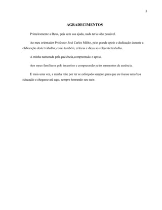 5
AGRADECIMENTOS
Primeiramente a Deus, pois sem sua ajuda, nada teria sido possível.
Ao meu orientador Professor José Carlos Milito, pelo grande apoio e dedicação durante a
elaboração deste trabalho, como também, críticas e dicas ao referente trabalho.
A minha namorada pela paciência,compreensão e apoio.
Aos meus familiares pelo incentivo e compreensão pelos momentos de ausência.
E mais uma vez, a minha mãe por ter se esforçado sempre, para que eu tivesse uma boa
educação e chegasse até aqui, sempre honrando seu suor.
 