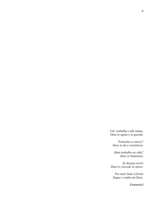 6
Crê, trabalha e não temas,
Deus te apóia e te guarda.
Tentações a vencer?
Deus te dá a resistência.
Mais trabalho na vida?
Deus te iluminará.
Se desejas servir
Deus te concede os meios.
Por mais lutas à frente
Segue e confia em Deus.
Emmanuel
 