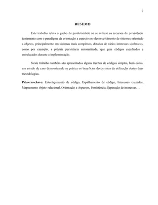 7
RESUMO
Este trabalho relata o ganho de produtividade ao se utilizar os recursos da persistência
juntamente com o paradigma da orientação a aspectos no desenvolvimento de sistemas orientado
a objetos, principalmente em sistemas mais complexos, dotados de vários interesses sistêmicos,
como por exemplo, a própria peristência automatizada, que gera códigos espalhados e
entrelaçados durante a implementação.
Neste trabalho também são apresentados alguns trechos de códigos simples, bem como,
um estudo de caso demonstrando na prática os benefícios decorrentes da utilização destas duas
metodologias.
Palavras-chave: Entrelaçamento de código, Espalhamento de código, Interesses cruzados,
Mapeamento objeto-relacional, Orientação a Aspectos, Persistência, Separação de interesses. .
 