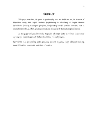 8
ABSTRACT
This paper describes the gains in productivity one we decide to use the features of
persistence along with aspect oriented programming at developing of object oriented
applications, specially in complex programs, composed by several systemic concerns, such as
automated persistence, which generates spread and crosscut code during its implementation.
At this paper are presented some fragments of simple code, as well as a case study
showing in a practical approach the benefits of those two technologies.
Keywords: code crosscutting, code spreading, crosscut concerns, object-relational mapping,
aspect orientation, persistence, separation of concerns
 