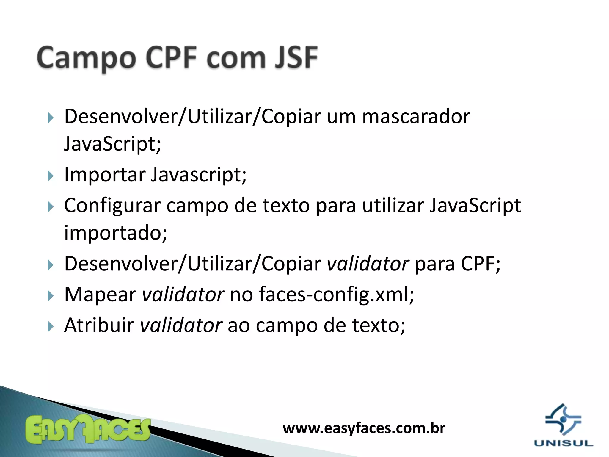 Desenvolver/Utilizar/Copiar um mascarador JavaScript;ImportarJavascript;Configurar campo de textoparautilizar JavaScript importado;Desenvolver/Utilizar/Copiarvalidatorpara CPF;Mapearvalidator no faces-config.xml;Atribuirvalidatorao campo de texto;Campo CPF com JSF