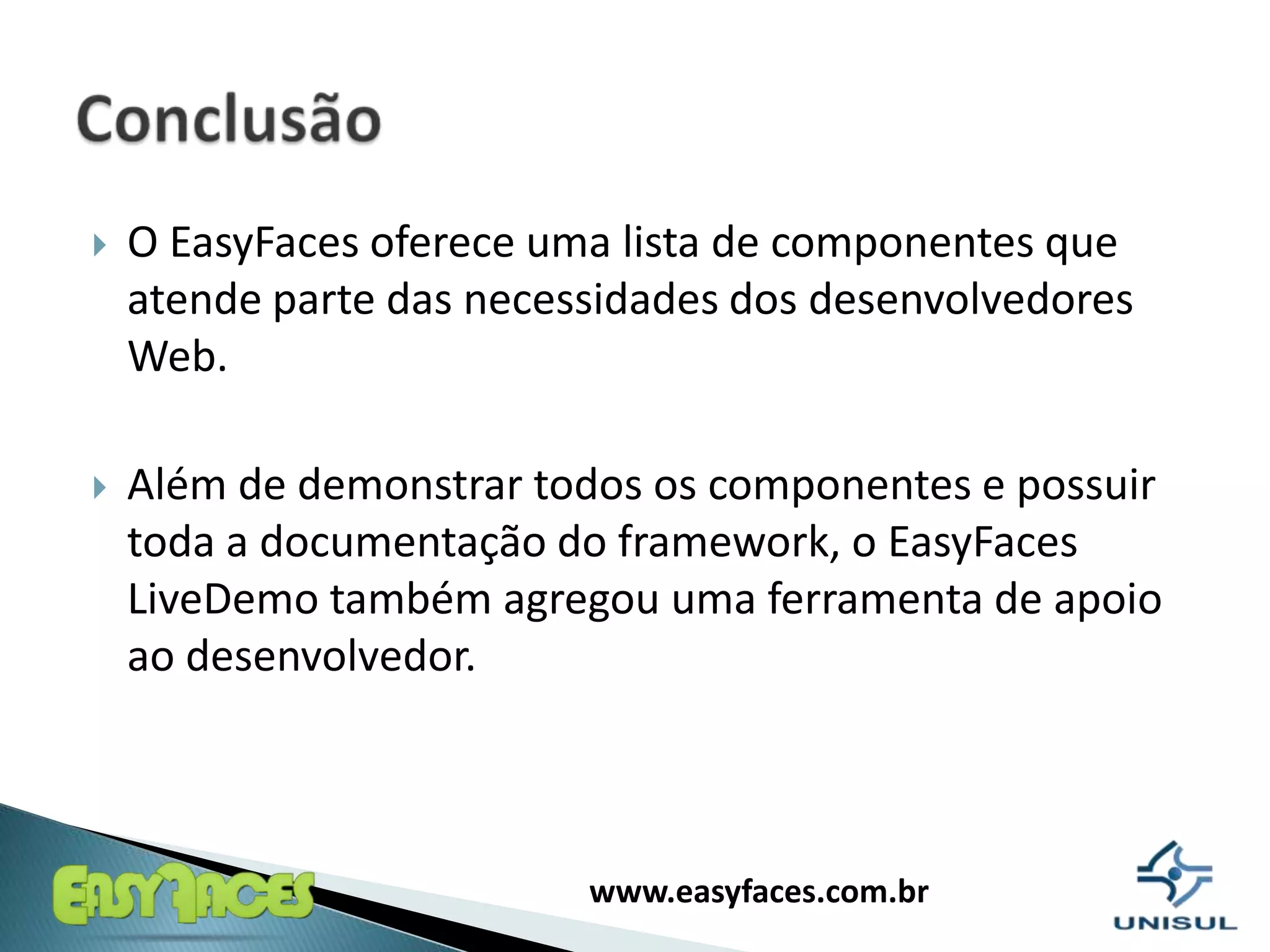 O EasyFaces oferece uma lista de componentes que atende parte das necessidades dos desenvolvedores Web. Além de demonstrar todos os componentes e possuir toda a documentação do framework, o EasyFaces LiveDemo também agregou uma ferramenta de apoio ao desenvolvedor.Conclusão