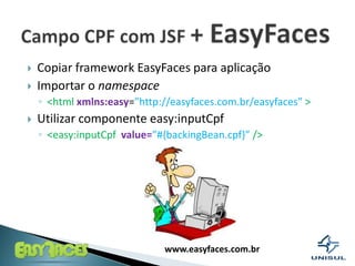 Copiar framework EasyFacesparaaplicaçãoImportar o namespace<htmlxmlns:easy=”http://easyfaces.com.br/easyfaces”>Utilizarcomponenteeasy:inputCpf<easy:inputCpfvalue=”#{backingBean.cpf}”/>Campo CPF com JSF + EasyFaces