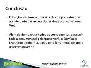 O EasyFaces oferece uma lista de componentes que atende parte das necessidades dos desenvolvedores Web. Além de demonstrar todos os componentes e possuir toda a documentação do framework, o EasyFaces LiveDemo também agregou uma ferramenta de apoio ao desenvolvedor.Conclusão