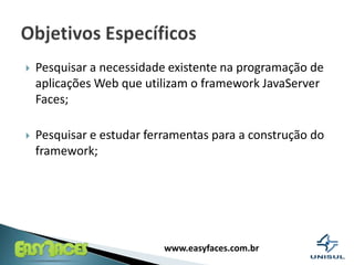 Pesquisar a necessidade existente na programação de aplicações Web que utilizam o framework JavaServer Faces;Pesquisar e estudar ferramentas para a construção do framework;Objetivos Específicos