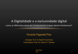 Fernando Paganella Pires Orientador: Prof. Dr. Rafael Port da Rocha Coorientadora: Profa. Dra. Helen B. F. Rozados A Digitalidade e a exclusividade digital como as diferentes áreas do Conhecimento tratam destes fenômenos? Porto Alegre 2010 