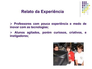 Relato da Experiência Professores com pouca experiência e medo de inovar com as tecnologias;  Alunos agitados, porém curiosos, criativos, e instigadores; 