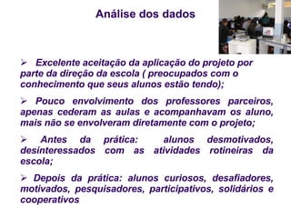 Análise dos dados   Excelente aceitação da aplicação do projeto por parte da direção da escola ( preocupados com o conhecimento que seus alunos estão tendo); Pouco envolvimento dos professores parceiros, apenas cederam as aulas e acompanhavam os aluno, mais não se envolveram diretamente com o projeto; Antes da prática:  alunos desmotivados, desinteressados com as atividades rotineiras da escola; Depois da prática: alunos curiosos, desafiadores, motivados, pesquisadores, participativos, solidários e cooperativos 