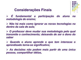 Considerações Finais   É fundamental a participação do aluno na metodologia de ensino; Não há mais como ignorar as novas tecnologias na dentro da sala de aula; O professor deve mudar sua metodologia pelo qual transmite o conhecimento; deixando de ser o dono do saber  Quando o aluno aprende o que tem interesse o aprendizado torna-se significativo; As decisões não podem mais partir de uma única pessoa, compartilhar idéias, 