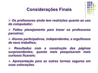 Considerações Finais   Os professores ainda tem restrições quanto ao uso do computador ; Faltou planejamento para trazer os professores parceiros; Alunos participativos, independentes, e orgulhosos de seus trabalhos; Resultados com a construção das páginas surpreendentes; quanto mais pesquisavam mais curiosos ficavam; Apresentação para as outras turmas seguros em suas colocações. 