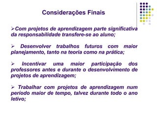 Com projetos de aprendizagem parte significativa da responsabilidade transfere-se ao aluno; Desenvolver trabalhos futuros com maior planejamento, tanto na teoria como na prática; Incentivar uma maior participação dos professores antes e durante o desenvolvimento de projetos de aprendizagem; Trabalhar com projetos de aprendizagem num período maior de tempo, talvez durante todo o ano letivo; Considerações Finais 