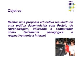 Objetivo Relatar uma proposta educativa resultado de uma prática desenvolvida com Projeto de Aprendizagem, utilizando o computador como ferramenta pedagógica e respectivamente a Internet 