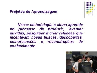 Projetos de Aprendizagem Nessa metodologia o aluno aprende no processo de produzir, levantar dúvidas, pesquisar e criar relações que incentivam novas buscas, descobertas, compreensões e reconstruções de conhecimento . 