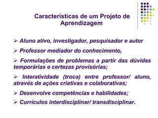 Características de um Projeto de Aprendizagem   Aluno ativo, investigador, pesquisador e autor  Professor mediador do conhecimento, Formulações de problemas a partir das dúvidas temporárias e certezas provisórias; Interatividade (troca) entre professor/ aluno, através de ações criativas e colaborativas; Desenvolve competências e habilidades; Currículos interdisciplinar/ transdisciplinar .   