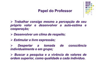 Papel do Professor Trabalhar consigo mesmo a percepção de seu próprio valor e desenvolver a auto-estima e cooperação; Desenvolver um clima de respeito; Estimular a livre expressão; Despertar a tomada de consciência individualmente e em grupo; Buscar a pesquisa e a vivência de valores de ordem superior, como qualidade a cada indivíduo. 