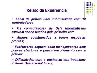 Relato da Experiência Local da prática Sala Informatizada com 10 computadores   Os computadores da Sala Informatizada estavam sendo usados pela primeira vez; Alunos acostumados a terem respostas prontas; Professores seguem seus planejamentos com poucas aberturas e pouco envolvimento com a prática; Dificuldades para a postagem dos trabalhos; Sistema Operacional Linux;  
