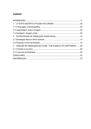 SUMÁRIO
INTRODUÇÃO ..........................................................................................................11
1. O TEXTO ESCRITO E FALADO NO CINEMA ...................................................20
1.1 A linguagem cinematográfica..............................................................................20
1.2 Legendagem: texto e imagem.............................................................................22
1.3 Dublagem: imagem e fala ...................................................................................25
2 ESTRATÉGIAS DA TRADUÇÃO AUDIOVISUAL...............................................13
2.1 Estratégias Macro e Micro textuais .....................................................................13
2.2 Possíveis rumos da tradução ..............................................................................16
3 ANÁLISE DA TRADUÇÃO NO FILME: “THE PURSUIT OF HAPPYNESS”.......20
3.1 O diretor e sua obra ............................................................................................28
3.2 A procura da fidelidade .......................................................................................30
CONCLUSÃO............................................................................................................35
REFERÊNCIAS.........................................................................................................37
 