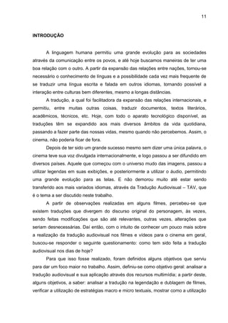 11
INTRODUÇÃO
A linguagem humana permitiu uma grande evolução para as sociedades
através da comunicação entre os povos, e até hoje buscamos maneiras de ter uma
boa relação com o outro. A partir da expansão das relações entre nações, tornou-se
necessário o conhecimento de línguas e a possibilidade cada vez mais frequente de
se traduzir uma língua escrita e falada em outros idiomas, tornando possível a
interação entre culturas bem diferentes, mesmo a longas distâncias.
A tradução, a qual foi facilitadora da expansão das relações internacionais, e
permitiu, entre muitas outras coisas, traduzir documentos, textos literários,
acadêmicos, técnicos, etc. Hoje, com todo o aparato tecnológico disponível, as
traduções têm se expandido aos mais diversos âmbitos da vida quotidiana,
passando a fazer parte das nossas vidas, mesmo quando não percebemos. Assim, o
cinema, não poderia ficar de fora.
Depois de ter sido um grande sucesso mesmo sem dizer uma única palavra, o
cinema teve sua voz divulgada internacionalmente, e logo passou a ser difundido em
diversos países. Aquele que começou com o universo mudo das imagens, passou a
utilizar legendas em suas exibições, e posteriormente a utilizar o áudio, permitindo
uma grande evolução para as telas. E não demorou muito até estar sendo
transferido aos mais variados idiomas, através da Tradução Audiovisual – TAV, que
é o tema a ser discutido neste trabalho.
A partir de observações realizadas em alguns filmes, percebeu-se que
existem traduções que divergem do discurso original do personagem, às vezes,
sendo feitas modificações que são até relevantes, outras vezes, alterações que
seriam desnecessárias. Daí então, com o intuito de conhecer um pouco mais sobre
a realização da tradução audiovisual nos filmes e vídeos para o cinema em geral,
buscou-se responder o seguinte questionamento: como tem sido feita a tradução
audiovisual nos dias de hoje?
Para que isso fosse realizado, foram definidos alguns objetivos que serviu
para dar um foco maior no trabalho. Assim, definiu-se como objetivo geral: analisar a
tradução audiovisual e sua aplicação através dos recursos multimídia; a partir deste,
alguns objetivos, a saber: analisar a tradução na legendação e dublagem de filmes,
verificar a utilização de estratégias macro e micro textuais, mostrar como a utilização
 