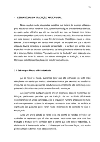 13
1 ESTRATÉGIAS DA TRADUÇÃO AUDIOVISUAL
Neste capítulo serão abordadas questões que tratam de técnicas utilizadas
pelo tradutor ao tentar verter um texto, apresentando alguns procedimentos técnicos,
os quais serão utilizados por ele no momento em que se deparar com certas
situações que podem confundi-lo durante o processo tradutório. Encontra-se dividido
em dois tópicos: o primeiro, o qual foi denominado “Estratégias macro e micro
textuais”, traz estratégias em sentido mais amplo - as situações em que a técnica
utilizada deverá considerar o contexto apresentado - e também em sentido mais
específico - o uso de técnicas considerando os itens gramaticais e lexicais do texto;
já o segundo tópico, intitulado “Possíveis rumos da tradução”, vem trazendo uma
discussão em torno do assunto das novas tecnologias na tradução, e as novas
técnicas e estratégias utilizadas pelos tradutores atualmente.
2.1 Estratégias Macro e Micro textuais
Ao se referir à macro, queremos dizer que são estruturas de texto mais
complexas com sentenças inteiras, e/ou textos inteiros, por exemplo; ao se referir a
micro, faz-se menção a pequenas estruturas que normalmente são combinações de
palavras individuais e que posteriormente formarão sentenças.
Ao observarmos qualquer palavra em um dicionário, seja ele monolíngue ou
bilíngue, poderemos perceber que na tradução de um vocábulo dificilmente
encontraremos um único significado, pois a linguagem humana precisaria de muito
mais que apenas um conjunto de letras para representar suas ideias. Na verdade, o
significado das palavras pode variar muito, dependendo do contexto no qual é
empregado.
Após um breve estudo do texto (seja ele escrito ou falado), deverão ser
avaliadas as sentenças que ali são expressas, sabendo-se que para uma boa
tradução o tradutor deve conhecer bem o idioma que está sendo trabalhado, e,
obviamente, é interessante saber o contexto que envolve essa língua, pois assim
poderá utilizar os termos mais adequadamente.
 