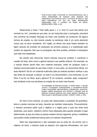 14
Você já deve saber, consciente ou inconscientemente, que a
nossa interpretação de qualquer texto depende das
expectativas que trazemos para o momento da leitura e que
estas expectativas, por sua vez, estão estreitamente
relacionadas com o contexto da tarefa de leitura.
(MAGALHÃES, 2006, p. 83)
Observando a frase “I feel really good (...)” e “And I‟m sure that plants and
animals do, too”, percebe-se que esta, ao ser traduzida para o português, precisará
não somente da simples tradução da frase mas também do acréscimo de alguns
termos da oração, ou não haverá coesão na sentença; este é um outro elemento
macro que se deve considerar. Em inglês, as ideias nas duas frases também se
ligam através da omissão do predicado da primeira pessoa e a substituição pelo
auxiliar da segunda, fato que no português não faria sentido, portanto é necessário
que haja uma adaptação.
No estudo das estruturas macro textuais busca-se analisar a coerência e
coesão do texto, bem como o gênero textual e seu padrão retórico. Por exemplo, se
o estudo estiver sendo feito com material impresso, antes de qualquer coisa o
tradutor procurará saber do que trata o texto: é uma carta, um documento oficial, um
texto literário? Se for um material multimídia cabe ao tradutor também verificar o seu
tipo antes de começar a traduzir, se este é um documentário, uma entrevista, ou um
filme. E se for um filme, qual o gênero? É um romance, comédia, ação, suspense?
Isso facilitará muito sua atividade na criação de um texto mais fluente.
As estratégias de fluências buscam a sintaxe linear, o sentido
unívoco, a linguagem contemporânea, a consistência lexical;
evitam construções não-idiomáticas, polissêmicas, arcaísmos,
jargões, efeitos linguísticos que chamem a atenção para as
palavras enquanto palavras que assim ganham destaque ou
interrompem a identificação do leitor. (VENUTI, 2002, p. 240)
Os itens micro textuais, os quais são relacionados a questões de gramática,
léxico e partes menores do texto, deverão ser também observados. Provavelmente,
o tradutor precisará saber qual o objetivo e a região para a qual seu texto será
destinado, pois assim, utilizará o termo mais adequado para aquela situação e lugar
determinado, já que em todos os países existem termos regionais, gírias e metáforas
que podem trazer problemas futuros para um tradutor inexperiente.
Além dos regionalismos e das variações que se pode ter, de acordo com o
objetivo do texto, o tradutor pode se deparar com algumas dificuldades. Um bom
 