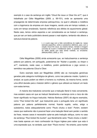 15
exemplo é o caso da sentença em inglês “Cloud the issue or Clear the air?”, que é
trabalhada por Célia Magalhães (2009, p. 99-101), onde se apresenta uma
propaganda de determinada empresa petroquímica, na qual é utilizada a metáfora
com a logomarca da empresa em duas imagens, sendo uma em tempo nublado, e
outra em tempo ensolarado, fazendo referência aos efeitos do aquecimento global.
Neste caso, temos vários aspectos a ser considerados ao se traduzir a sentença,
que por ser um texto publicitário deverá passar o real objetivo, tentando não alterar a
estrutura lexical da palavra.
[...] o autor joga com a feliz coincidência do inglês ter, nesse
exemplo específico, verbo e substantivo idênticos, para, com a
oração Cloud the issue, ao mesmo tempo, remeter à imagem
concreta da nuvem e metaforizar sobre a questão importante
do efeito estufa que está sendo nublada, ou encoberta.
(MAGALHÃES, 2009, p. 101)
Célia Magalhães (2009) ainda acrescenta que, se traduzíssemos a sentença
palavra por palavra, em português, poderíamos ter “Nublar a questão, ou limpar o
ar?”, mantendo, neste caso, a metáfora, porém perdendo-se o jogo sonoro e
semiótico nas palavras Cloud e Clear.
Outro exemplo dado por Magalhães (2009) são as marcações genéricas
geradas pela categoria morfológica de gênero, como nas palavras master, hysteric e
analyst, as quais podem se referir a homens ou mulheres, da mesma forma, sendo
uma difícil decisão para o tradutor definir o gênero que utilizará ao traduzir um texto
com estes termos.
A maioria dos tradutores concorda que a tradução literal é mais conveniente,
mas existem casos em que ao traduzir literalmente a sentença corre o risco de não
haver significado na língua traduzida. Heloísa Barbosa (2007) dá alguns exemplos,
como “Paul kicked the ball”, que traduzindo para o português teria um significado
palavra por palavra perfeitamente normal, ficando sujeito, verbo, artigo e
substantivo, todos adequadamente como “Paulo chutou a bola”. Porém, existem
casos que realmente não é possível fazer uma tradução literal sem perder o sentido
da frase, nesses casos é necessário optar-se pela tradução oblíqua, como no caso
da sentença “Paul kicked the bucket”, que literalmente seria “Paulo chutou o balde”,
mas basta apenas um mero conhecedor da língua inglesa para saber que esta é
uma expressão que, na verdade, quer dizer “Paulo morreu”. No entanto, para manter
 