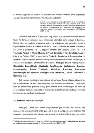 16
o mesmo registro da língua, é aconselhável utilizar também uma expressão
equivalente, como, por exemplo, “Paulo bateu as botas”.
Assim, sendo impossível a tradução literal, será aconselhável
recorrer à tradução oblíqua, ou seja, àquela que utiliza
recursos lexicais ou sintáticos diversos daqueles empregados
no texto da LO (doravante TLO), quer dizer, que altera a forma,
mas sem alterar o conteúdo ou a mensagem. (BARBOSA,
2007, p. 25)
Dentre muitas formas e estruturas linguísticas que se pode encontrar em um
texto, há também variações nas estratégias utilizadas para realizar a tradução.
Muitos são os modelos existentes entre os estudiosos da tradução, como a
Equivalência Formal X Dinâmica, de Nida (1964); a Tradução Direta X Oblíqua,
de Vinay e Darbelnet (1977), seguida também por Vázquez Ayora (1977); a
Tradução Parcial X Plena, Restrita X Total, Limitada X Não Limitada, Livre X
Literal, de Catford (1965); e o modelo de Tradução Semântica X Comunicativa, de
Newmark. Dentro desses, formulou-se alguns procedimentos técnicos da tradução, a
saber: Transliteração, Empréstimo, Decalque, Tradução Literal, Transposição,
Modulação, Equivalência, Adaptação, Amplificação, Explicitação, Omissão,
Compensação, Rótulo Tradutório, Definição, Paráfrase, Contração,
Reconstrução De Períodos, Reorganização, Melhorias, Dístico Tradutório E
Naturalização1
.
Entre esses modelos, o que mais se aproxima da forma utilizada atualmente,
pelos profissionais na área cinematográfica, é a tradução semântica e comunicativa
(não se excetuando qualquer outra), pois permite maior acomodação do texto às
necessidades da língua traduzida de forma mais explícita; embora todos os modelos
tenham sua versão flexível de traduzir.
2.2 Possíveis rumos da tradução
Tradução... Esta que passa despercebida por muitos, em muitas das
situações na vida quotidiana, mas que está a todo o tempo, desde a infância, nos
servindo; como quando das leituras que se ouve de textos bíblicos, que por muitos
1
Modelos e procedimentos com base em: BARBOSA, Heloísa Gonçalves. Procedimentos técnicos
da tradução: uma nova proposta. 2ª ed. Campinas: Pontes, 2007, p. 58.
 