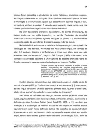 17
idiomas foram traduzidos e retraduzidos de textos hebraicos, aramaicos e gregos,
até chegar indiretamente ao português. Hoje, continua sua missão, que é a de levar
a informação e a comunicação àqueles que desconhecem algumas línguas, e que,
por ventura, venham a precisar. A tradução vem buscando novos rumos, seja nos
critérios profissionais de organização, ou na forma de traduzir.
Do latim translatione (translatio, translationis), do alemão Übersetzung, do
italiano traduzione, do inglês translation, do francês Traduction, do espanhol
Traducción - essas são apenas algumas traduções da palavra – o ato de traduzir
representa a ação de converter as diversas línguas ao redor do mundo.
Na história bíblica diz-se que a variedade de línguas surgiu com o episódio da
construção da Torre de Babel. “No mundo todo havia uma só língua, um só modo de
falar. [...] Venham, desçam e confundamos a língua que falam, para que não
entendam mais uns aos outros”2
. Segundo Geir Campos (1987), o documento mais
conhecido da atividade tradutória é um fragmento de bassalto chamado Pedra de
Rosetta, encontrado nas escavações banhada por um braço do Rio Nilo.
Sabe-se também que entre os babilônios e assírios e hititas
existiam organizações de escribas especializados, que
escreviam em línguas diversas; sabe-se também que no Antigo
Império egípcio (2778-2160 a.C.) existiu o cargo público de
“intérprete-chefe”; e que na Ásia Menor circulavam ou existiam
glossários bilíngues ou plurilíngues em tabuletas de terracota.
(CAMPOS, 1987, p. 17)
Existem algumas características que podemos observar em relação ao ato de
traduzir. Campos (1987, p. 7) afirma que traduzir é simplesmente “[...] fazer passar,
de uma língua para outra, um texto escrito na primeira delas. Quando o texto é oral,
falado, diz-se que há „interpretação‟, e quem realiza é o „intérprete‟”.
São várias as definições de tradução, embora sempre próximas umas das
outras, algumas tendem a ser mais específicas, outras mais amplas, assim como a
definição de John Cunnison Catford (apud CAMPOS, 1987, p. 11), ao dizer que
“tradução é a substituição de material textual de uma língua por material textual
equivalente em outra”. Nessa definição, Catford não especifica se a palavra traduzir
é apenas para o texto escrito como citado no parágrafo anterior; afinal, em sentido
amplo, tanto o texto escrito quanto o texto oral será uma tradução. Aliás, além da
2
Fragmento retirado do livro de Gênesis da Bíblia: BÍBLIA. Português-inglês. Bíblia Sagrada / Hole
Bible: Nova Versão Internacional. São Paulo: Editora Vida, 2003. Gênesis, cap. 11, vers. 1 e 7.
 