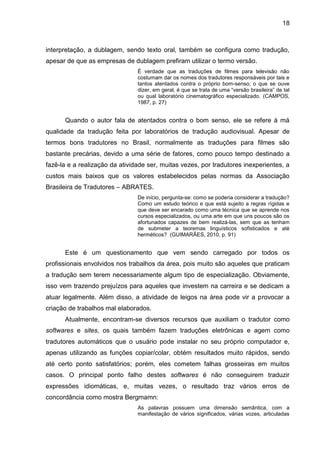 18
interpretação, a dublagem, sendo texto oral, também se configura como tradução,
apesar de que as empresas de dublagem prefiram utilizar o termo versão.
É verdade que as traduções de filmes para televisão não
costumam dar os nomes dos tradutores responsáveis por tais e
tantos atentados contra o próprio bom-senso; o que se ouve
dizer, em geral, é que se trata de uma “versão brasileira” de tal
ou qual laboratório cinematográfico especializado. (CAMPOS,
1987, p. 27)
Quando o autor fala de atentados contra o bom senso, ele se refere à má
qualidade da tradução feita por laboratórios de tradução audiovisual. Apesar de
termos bons tradutores no Brasil, normalmente as traduções para filmes são
bastante precárias, devido a uma série de fatores, como pouco tempo destinado a
fazê-la e a realização da atividade ser, muitas vezes, por tradutores inexperientes, a
custos mais baixos que os valores estabelecidos pelas normas da Associação
Brasileira de Tradutores – ABRATES.
De início, pergunta-se: como se poderia considerar a tradução?
Como um estudo teórico e que está sujeito a regras rígidas e
que deve ser encarado como uma técnica que se aprende nos
cursos especializados, ou uma arte em que uns poucos são os
afortunados capazes de bem realizá-las, sem que as tenham
de submeter a teoremas linguísticos sofisticados e até
herméticos? (GUIMARÃES, 2010, p. 91)
Este é um questionamento que vem sendo carregado por todos os
profissionais envolvidos nos trabalhos da área, pois muito são aqueles que praticam
a tradução sem terem necessariamente algum tipo de especialização. Obviamente,
isso vem trazendo prejuízos para aqueles que investem na carreira e se dedicam a
atuar legalmente. Além disso, a atividade de leigos na área pode vir a provocar a
criação de trabalhos mal elaborados.
Atualmente, encontram-se diversos recursos que auxiliam o tradutor como
softwares e sites, os quais também fazem traduções eletrônicas e agem como
tradutores automáticos que o usuário pode instalar no seu próprio computador e,
apenas utilizando as funções copiar/colar, obtém resultados muito rápidos, sendo
até certo ponto satisfatórios; porém, eles cometem falhas grosseiras em muitos
casos. O principal ponto falho destes softwares é não conseguirem traduzir
expressões idiomáticas, e, muitas vezes, o resultado traz vários erros de
concordância como mostra Bergmamn:
As palavras possuem uma dimensão semântica, com a
manifestação de vários significados, várias vozes, articuladas
 