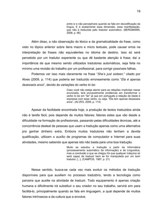 19
entre si e não perceptíveis quando se fala em decodificação da
língua. E é exatamente essa dimensão, essa manifestação,
que não é traduzida pelo tradutor automático. (BERGMANN,
2008, p. 96)
Além disso, a não observação do léxico e da gramaticalidade da frase, como
visto no tópico anterior sobre itens macro e micro textuais, pode causar erros na
interpretação de frases não equivalentes no idioma de destino. Isso só será
percebido por um tradutor experiente ou que dê bastante atenção à frase; daí a
importância de que mesmo sendo utilizados tradutores automáticos, seja feita no
mínimo uma revisão do trabalho por um profissional, para corrigir possíveis falhas.
Podemos ver isso mais claramente na frase “She’s just sixteen.” citado por
Alves (2009, p. 114) que poderia ser traduzido erroneamente como “Ela é apenas
dezesseis anos”, devido às variações do verbo to be:
Caso você não esteja atento para as relações implícitas nesse
enunciado, terá provavelmente problemas em transformar o
verbo to be em “ter” já que em português a relação de idade é
expressa com esse verbo, ou seja, “Ela tem apenas dezesseis
anos”. (ALVES, 2009, p. 114)
Apesar da facilidade encontrada hoje, a produção de textos traduzidos ainda
não é tarefa fácil, pois depende de muitos fatores; fatores estes que vão desde a
dificuldade na formação de profissionais, passando pelas dificuldades técnicas, até a
concorrência desleal de pessoas que usam a tradução apenas como uma alternativa
pra ganhar dinheiro extra. Embora muitos tradutores não tenham a devida
qualificação, utilizam o auxílio de programas de computador e Internet para suas
atividades, mesmo sabendo que apenas isto não basta para uma boa tradução.
Muito se estudou a tradução a partir da Informática
(processamento automático da informação) e da Linguística,
mas a conclusão a que se chegou foi que qualquer máquina só
será capaz de traduzir bem se for manipulada por um bom
tradutor; [...]. (CAMPOS, 1987, p. 21)
Nesse sentido, busca-se cada vez mais evoluir os métodos de tradução
disponíveis para que auxiliem no processo tradutório, tendo a tecnologia como
parceira que auxilie na atividade de traduzir. Todo equipamento é apenas criação
humana e dificilmente irá substituir o seu criador no seu trabalho, servirá sim para
facilitá-lo, principalmente quando se fala em linguagem, a qual depende de muitos
fatores intrínsecos e da cultura que a envolve.
 