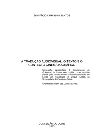 BONIFÁCIO CARVALHO SANTOS
A TRADUÇÃO AUDIOVISUAL: O TEXTO E O
CONTEXTO CINEMATOGRÁFICO
Monografia apresentada à Coordenação do
Colegiado de Letras com Inglês, como requisito
parcial para conclusão do Curso de Licenciatura em
Letras com Habilitação em Língua Inglesa, da
Universidade do Estado da Bahia.
Orientadora: Prof.ª Esp. Juliana Bastos.
CONCEIÇÃO DO COITÉ
2013
 