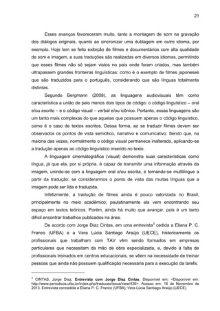 21
Esses avanços favoreceram muito, tanto a montagem de som na gravação
dos diálogos originais, quanto ao sincronizar uma dublagem em outro idioma, por
exemplo. Hoje tem se feito exibição de filmes e documentários com alta qualidade
de som e imagem, e suas traduções são realizadas em diversos idiomas, permitindo
que esses filmes não só sejam vistos no país onde foram criados, mas também
ultrapassem grandes fronteiras linguísticas; como é o exemplo de filmes japoneses
que são traduzidos para o português, considerando que são línguas totalmente
distintas.
Segundo Bergmann (2008), as linguagens audiovisuais têm como
característica a união de pelo menos dois tipos de código: o código linguístico – oral
e/ou escrito – e o código visual – verbal e/ou icônico. Portanto, essas linguagens são
um tanto mais complexas do que aquelas que possuem apenas o código linguístico,
como é o caso de textos escritos. Dessa forma, ao se traduzir filmes devem ser
observados os pontos de vista semiótico, narrativo e comunicativo. Sendo que, na
maioria das vezes, normalmente o código visual permanece inalterado, aplicando-se
a tradução apenas ao código linguístico inserido no texto.
A linguagem cinematográfica (visual) demonstra suas características como
língua, já que ela, por si própria, é capaz de transmitir uma informação através da
imagem, unindo-se com a linguagem oral e/ou escrita, e tornando-se multilíngue a
partir da tradução; se considerarmos o ponto de vista das muitas línguas que a
imagem pode ser lida e traduzida.
Infelizmente, a tradução de filmes ainda é pouco valorizada no Brasil,
principalmente no meio acadêmico; paulatinamente ela vem encontrando seu
espaço em textos teóricos. Porém, ainda há muito que avançar, pois é um tanto
difícil encontrar trabalhos publicados na área.
De acordo com Jorge Diaz Cintas, em uma entrevista3
cedida a Eliana P. C.
Franco (UFBA) e a Vera Lúcia Santiago Araújo (UECE), historicamente os
profissionais que trabalham com TAV vêm sendo formados em empresas
particulares que necessitam da mão de obra especializada, e, devido à falta de
profissionais treinados em centros educacionais, se vêem na necessidade de treinar
pessoas que ainda não possuem qualificação necessária para a execução da tarefa.
3
CINTAS, Jorge Diaz. Entrevista com Jorge Diaz Cintas. Disponível em: <Disponível em:
http://www.periodicos.ufsc.br/index.php/traducao/issue/view/439>. Acesso em: 16 de Novembro de
2013. Entrevista concedida a Eliana P. C. Franco (UFBA); Vera Lúcia Santiago Araújo (UECE).
 
