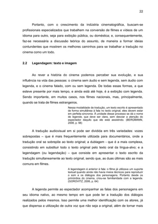 22
Portanto, com o crescimento da indústria cinematográfica, buscam-se
profissionais especializados que trabalhem na conversão de filmes e vídeos de um
idioma para outro, seja para exibição pública, ou doméstica; e, consequentemente,
faz-se necessária a discussão teórica do assunto, de maneira a formar ideias
contundentes que mostrem os melhores caminhos para se trabalhar a tradução no
cinema como um todo.
2.2 Legendagem: texto e imagem
Ao rever a história do cinema podemos perceber sua evolução, e sua
influência na vida das pessoas: o cinema sem áudio e sem legenda, sem áudio com
legenda, e o cinema falado, com ou sem legenda. De todas essas formas, a que
esteve presente por mais tempo, e ainda está até hoje, é a exibição com legenda.
Sendo importante, em muitos casos, nos filmes nacionais, mas, principalmente,
quando se trata de filmes estrangeiros.
Nessa modalidade de tradução, um texto escrito é apresentado
de forma simultânea à fala no texto original, eles devem estar
em perfeita sincronia. À unidade desse processo se dá o nome
de legenda, que deve ser clara, sem desviar a atenção do
espectador daquilo que ele está assistindo. (BERGMANN,
2008, p. 98)
A tradução audiovisual em si pode ser dividida em três variedades: vozes
sobrepostas – que é mais frequentemente utilizada para documentários, onde a
tradução oral se sobrepõe ao texto original; a dublagem - que é a mais complexa,
consistindo em substituir todo o texto original pelo texto oral da língua-alvo; e a
legendagem (ou legendação) – que consiste em apresentar o texto escrito da
tradução simultaneamente ao texto original, sendo que, as duas últimas são as mais
comuns em filmes.
A legendagem é anterior à fala: o filme já utilizava um suporte
textual quando ainda não havia meios técnicos para reproduzir
o som e os diálogos dos personagens. Portanto desde os
primórdios do cinema, criou-se familiaridade com a legenda.
(GOROVITZ, 2006, p. 64)
A legenda permite ao espectador acompanhar as falas dos personagens em
seu idioma nativo, ao mesmo tempo em que pode ler a tradução dos diálogos
realizados pelos mesmos. Isso permite uma melhor identificação com os atores, já
que dispensa a utilização de outra voz que não seja a original, além de tornar mais
 