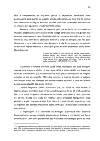 23
fácil a compreensão de pequenos gestos e expressões esboçados pelos
personagens; pois quando se substitui o texto oral original pelo texto oral do idioma-
alvo, alteram-se, em alguns aspectos, as falas, para obter uma melhor sincronia com
as imagens que aparecem simultaneamente na tela.
Diversos critérios devem ser seguidos para que se tenha um bom efeito na
imagem: a legenda não deve ocupar muito espaço para não sobrepô-la, porém, não
deve ser muito pequena, pois dificultaria a leitura; normalmente é colocada na parte
inferior da tela; além de ser observado também o tempo de exibição, pois não pode
ultrapassar a cena determinada, nem tampouco a fala do personagem; no entanto,
se for muito rápido dificultará a leitura por parte do leitor-expectador, como afirma
Diana Sánchez:
Subtitles are spotted to coincide with the precise frame where a
speaker begins and finishes talking, with the occasional
adjustment of a few frames to respect a film‟s takes or allow
more reading time, take change permitting. This is what the
audience expects.
4
. (SÁNCHEZ, 2004, p. 13)
Atualmente o cinema brasileiro utiliza filmes legendados em suas exibições
apenas para jovens e adultos, já que, seria difícil a leitura rápida dos textos por
crianças, considerando que, cada unidade de texto precisa acompanhar as imagens
exibidas na tela de projeção. Além dos cinemas, a legenda também é bastante
utilizada por quem tem interesse em analisar critérios técnicos, e para uma melhor
percepção da atuação dos atores no filme.
Juliana Bergmann (2008) acrescenta que, do ponto de vista técnico, a
legenda ocupa, em média, duas linhas, cada linha poderá ter de 28 a 38 caracteres.
Isso pode variar um pouco; normalmente será maior para vídeo, e menor para tela
de cinema. Sendo que, pode ser inserida pelos processos fotoquímico, ótico,
eletrônico, e pelo processo a laser. Este último é o mais utilizado atualmente, onde
as legendas são escritas diretamente sobre o filme por um raio laser controlado por
computador.
A legendagem é a variedade da tradução audiovisual mais acessível
financeiramente, já que necessita apenas de um tradutor e um técnico que fará a
sincronização. Com estes profissionais são realizadas a visualização global do filme,
4
As legendas são marcadas para coincidir com o quadro exato onde um falante começa e termina a
fala, com o ajuste ocasional de alguns quadros para respeitar as tomadas do filme ou permitir maior
tempo de leitura, permitindo alteração. Isto é o que o público espera. [Tradução nossa]
 