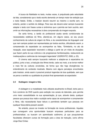 25
A busca da fidelidade no texto, muitas vezes, é prejudicada pela velocidade
da fala, considerando que o texto escrito demanda um tempo maior de exibição que
o texto falado. Então, o tradutor deverá resumir ao máximo a escrita sem, no
entanto, perder o sentido do diálogo. Para isso ele deverá estar sempre buscando
adaptar o texto com frases curtas e sinônimos que o permita ser bem sucinto, sem
omitir as informações necessárias à clara compreensão da imagem exposta.
De certa forma, a tarefa do profissional acaba sendo condicionada às
necessidades estéticas do filme, aliando-se, em alguns casos, ao seu pouco
conhecimento da cultura de origem do filme, e às características da linguagem oral
que nem sempre podem ser representadas por textos escritos, dificultando assim, a
compreensão do espectador ao acompanhar as falas. “Entretanto, no ato da
recepção, esse espectador reconstrói o diálogo a partir de um misto de situações
que fazem parte da sua vivência e de progressivas familiarizações, restaurando as
inadequações e carências da mensagem legendada” (GOROVITZ, 2006, p. 23).
O cinema está sempre buscando melhorar e adaptar-se à expectativa do
público; junto a isso, a tradução dos filmes tende, cada vez mais, a se tornar melhor
e mais fiel às culturas envolvidas, de forma que não haja divergências no
entendimento do conteúdo mostrado. Mesmo com alguns percalços encontrados
pelo tradutor, ainda assim é possível produzir legendas de boa qualidade, sem que
se perca o sentido e a qualidade do produto final apresentado ao espectador.
2.3 Dublagem: imagem e fala
A dublagem é a modalidade mais utilizada atualmente no Brasil, tanto para o
livre comércio de DVD quanto para exibição nos canais de televisão, pois permite
uma maior acessibilidade na sua apresentação, já que, através desta, qualquer
pessoa que possua boa visão e audição seria capaz de acompanhar e compreender
o filme, não necessitando fazer leitura e permitindo também que pessoas em
qualquer faixa-etária possam assistir.
No entanto, pouco se investe na formação de novos profissionais. Aqueles
que conseguem uma oportunidade buscam empresas particulares para se
profissionalizar, ou buscam um aprendizado autônomo, já que pouquíssimas
faculdades oferecem cursos de formação para a área de tradução, como afirma
Jorge Diaz Cintas:
 
