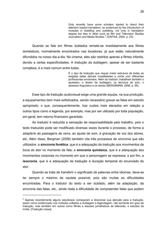 26
Only recently have some scholars started to direct their
attention toward translation, as evidenced by the introduction of
modules in dubbling and subtitling, not only in translation
degree but also in other such as film and Television Studies
Journalism and Media Studies.
5
(CINTAS, 2004, p. 23)
Quando se fala em filmes dublados remete-se imediatamente aos filmes
domésticos, normalmente encontrados nas locadoras, já que estão naturalmente
difundidos no nosso dia-a-dia. No cinema, eles são restritos apenas a filmes infantis,
devido a certas especificidades. A tradução da dublagem, apesar de ser bastante
complexa, é a mais comum entre todas.
É o tipo de tradução que requer maior estrutura de todas as
exigidas pelas demais modalidades e conta com diferentes
profissionais envolvidos. Além do tradutor, trabalham também o
ajustador, o diretor de dublagem, os técnicos de som, o
assessor linguístico e os atores (BERGMANN, 2008, p. 99).
Esse tipo de tradução audiovisual exige uma grande equipe, na sua produção,
e equipamentos bem mais sofisticados, sendo necessário gravar as falas em estúdio
apropriado; o que, consequentemente, traz custos mais elevados em relação a
outros tipos como a legenda, por exemplo, mas por ser utilizado por toda população,
em geral, tem retorno financeiro garantido.
Ao tradutor é reduzida a sensação de responsabilidade pelo trabalho, pois o
texto traduzido pode ser modificado diversas vezes durante o processo, de forma a
adaptá-lo às passagens de cena, ao ajuste de som, à gravação de voz dos atores,
etc. Além disso, Bergman (2008) também cita três processos de sincronia que são
utilizados: a sincronia fonética, que é a adequação da tradução aos movimentos da
boca do ator no momento da fala; a sincronia quinésica, que é a adequação aos
movimentos corporais no momento em que o personagem se expressa; e por fim, a
isocronia, que é a adequação da tradução à duração temporal do enunciado do
ator.
Quando se trata de transferir o significado de palavras entre idiomas, deve-se
ter sempre o máximo de cautela possível, pois são muitas as dificuldades
encontradas. Para o tradutor do texto a ser dublado, além da adaptação, da
sincronia das falas, etc., ainda resta a dificuldade de compreender falas que podem
5
Apenas recentemente alguns estudiosos começaram a direcionar sua atenção para a tradução,
assim como evidenciado nos módulos voltados a dublagem e legendagem, não somente em grau de
tradução, mas também em outros como filmes e estudos jornalísticos da televisão, e estudos de
mídia. [Tradução nossa]
 